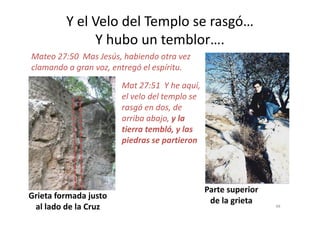 Y el Velo del Templo se rasgó…
Y hubo un temblor….
Mat 27:51 Y he aquí,
el velo del templo se
rasgó en dos, de
arriba abajo, y la
Mateo 27:50 Mas Jesús, habiendo otra vez
clamando a gran voz, entregó el espíritu.
arriba abajo, y la
tierra tembló, y las
piedras se partieron
Grieta formada justo
al lado de la Cruz
Parte superior
de la grieta 48
 