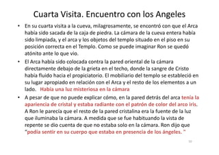 Cuarta Visita. Encuentro con los Angeles
• En su cuarta visita a la cueva, milagrosamente, se encontró con que el Arca
había sido sacada de la caja de piedra. La cámara de la cueva entera había
sido limpiada, y el arca y los objetos del templo situado en el piso en su
posición correcta en el Templo. Como se puede imaginar Ron se quedó
atónito ante lo que vio.
• El Arca había sido colocada contra la pared oriental de la cámara
directamente debajo de la grieta en el techo, donde la sangre de Cristo
había fluido hacia el propiciatorio. El mobiliario del templo se estableció en
50
había fluido hacia el propiciatorio. El mobiliario del templo se estableció en
su lugar apropiado en relación con el Arca y el resto de los elementos a un
lado. Había una luz misteriosa en la cámara
• A pesar de que no puede explicar cómo, en la pared detrás del arca tenía la
apariencia de cristal y estaba radiante con el patrón de color del arco iris.
A Ron le parecía que el resto de la pared cristalina era la fuente de la luz
que iluminaba la cámara. A medida que se fue habituando la vista de
repente se dio cuenta de que no estaba solo en la cámara. Ron dijo que
“podía sentir en su cuerpo que estaba en presencia de los ángeles. "
 