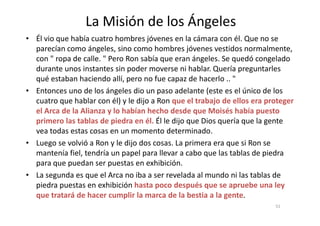 La Misión de los Ángeles
• Él vio que había cuatro hombres jóvenes en la cámara con él. Que no se
parecían como ángeles, sino como hombres jóvenes vestidos normalmente,
con " ropa de calle. " Pero Ron sabía que eran ángeles. Se quedó congelado
durante unos instantes sin poder moverse ni hablar. Quería preguntarles
qué estaban haciendo allí, pero no fue capaz de hacerlo .. "
• Entonces uno de los ángeles dio un paso adelante (este es el único de los
cuatro que hablar con él) y le dijo a Ron que el trabajo de ellos era proteger
el Arca de la Alianza y lo habían hecho desde que Moisés había puesto
51
el Arca de la Alianza y lo habían hecho desde que Moisés había puesto
primero las tablas de piedra en él. Él le dijo que Dios quería que la gente
vea todas estas cosas en un momento determinado.
• Luego se volvió a Ron y le dijo dos cosas. La primera era que si Ron se
mantenía fiel, tendría un papel para llevar a cabo que las tablas de piedra
para que puedan ser puestas en exhibición.
• La segunda es que el Arca no iba a ser revelada al mundo ni las tablas de
piedra puestas en exhibición hasta poco después que se apruebe una ley
que tratará de hacer cumplir la marca de la bestia a la gente.
 