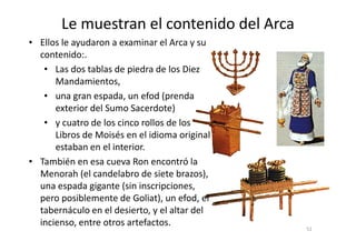 Le muestran el contenido del Arca
• Ellos le ayudaron a examinar el Arca y su
contenido:.
• Las dos tablas de piedra de los Diez
Mandamientos,
• una gran espada, un efod (prenda
exterior del Sumo Sacerdote)
• y cuatro de los cinco rollos de los
52
• y cuatro de los cinco rollos de los
Libros de Moisés en el idioma original
estaban en el interior.
• También en esa cueva Ron encontró la
Menorah (el candelabro de siete brazos),
una espada gigante (sin inscripciones,
pero posiblemente de Goliat), un efod, el
tabernáculo en el desierto, y el altar del
incienso, entre otros artefactos.
 