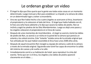Le ordenan grabar un video
• Él ángel le dijo que Dios quería que la gente vea todas estas cosas en un momento
determinado. Luego instruyó a Ron para establecer su trípode y la cámara de vídeo
en un determinado lugar y volver a encenderlo.
• Una vez que Ron había hecho a los cuatro ángeles se acercaron al Arca, levantaron
el propiciatorio y lo colocaron al lado del Arca. El ángel que había hablado con él,
le hizo una seña hacia adelante y le dijo que sacara las tablas de piedra. Ron se
inclinó y cogió las piedras de los Diez Mandamientos. Luego se alejó unos pasos y
los ángeles colocaron el propiciatorio en el Arca de nuevo.
• Después de unos momentos de incertidumbre, el ángel se acercó y tomó las tablas
53
• Después de unos momentos de incertidumbre, el ángel se acercó y tomó las tablas
de piedra de Ron, se acercó a un nicho en la pared de la cámara que parecía un
estante y las colocó encima. Este “estante "estaba cerca de la entrada original que
fue utilizada por los que habían escondido el Arca hace unos 2500 años atrás.
• Después de aquel encuentro Ron recogió su equipo de cámara y salió de la cámara
a través de la entrada original. Siguiendo este túnel fue capaz de encontrar la salida
del sistema de cuevas y de vuelta a la calle.
• Inmediatamente corrió a su habitación de hotel para reproducir la cinta del
evento. Tenía que ver si el Arca, los ángeles y las tablas de piedra apareció
claramente en el vídeo…..
 
