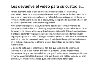 Les devuelve el video para su custodia…
• Para su asombro, todo lo que se presentaron con claridad. Él estaba muy
emocionado. Pero de pronto su entusiasmo se volvió en temor. Se dio cuenta de lo
que tenía en sus manos, pero el ángel le había dicho que estas cosas no iban a ser
reveladas hasta que la marca de la bestia, la ley fue aprobada. ¿Qué iba a hacer con
esta cinta? ¿Cómo iba a mantener su seguridad?
• Al no tener una respuesta clara, finalmente decidió que la mejor manera de
proceder era la de volver a la cámara y preguntar al ángel lo que debía hacer. Entró
de nuevo en la cámara y los cuatro ángeles que estaban allí. El ángel que habló con
él antes se adelantó y le preguntó que quería. Ron le dijo que no tenía un lugar
54
él antes se adelantó y le preguntó que quería. Ron le dijo que no tenía un lugar
seguro para guardar la cinta. Y el ángel se acercó y tomó la cinta de la mano de Ron
y colocó la cinta de vídeo encima del lugar donde las tablas de piedra estaban aún ,
en el nicho de la pared de la cámara, que es donde todo se mantiene hasta
nuestros días.
• Si bien esto es lo que el ángel le dijo, Ron dijo que salió de esta experiencia
sabiendo más de lo que habían dicho en las palabras. Quedó impresionado
fuertemente de que hasta que el video que grabó en la cámara sea compartido con
el mundo y que las tablas de piedra en la que Dios mismo había escrito su ley sean
exhibidas, el Arca de la Alianza se quedaría en la cámara donde está.
 