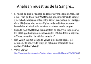 • El hecho de que la "Sangre de Jesús" cayera sobre el Arca, ese
era el Plan de Dios. Ron Wyatt tomo unas muestras de sangre
y decidió llevarlas a analizar. Ron Wyatt preguntó a sus amigos
de la IAA (autoridad arqueológica de Israel) si conocían un
buen laboratorio donde analizar las muestras de sangre.
• Cuando Ron Wyatt llevó las muestras de sangre al laboratorio,
les pidió que hicieran un cultivo de las células. Ellos le dijeron,
Analizan muestras de la Sangre…
les pidió que hicieran un cultivo de las células. Ellos le dijeron,
¿Cómo, un cultivo de células muertas?.
• Ron Wyatt insistió y cuando volvió a las pocas horas, las
células de la Sangre de Jesús se habían reproducido en el
cultivo.!Estaban VIVAS!.
• Ver el VIDEO:
56
http://www.youtube.com/watch?feature=player_embedded&v=wwLVWo9kHWY#!
 