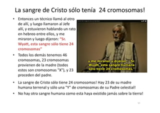 La sangre de Cristo sólo tenía 24 cromosomas!
• Entonces un técnico llamó al otro
de allí, y luego llamaron al Jefe
allí, y estuvieron hablando un rato
en hebreo entre ellos, y me
miraron y luego dijeron: “Sr.
Wyatt, esta sangre sólo tiene 24
cromosomas”
• Todos los demás tenemos 46• Todos los demás tenemos 46
cromosomas, 23 cromosomas
provienen de la madre (todos
estos son cromosomas "X"), y 23
proceden del padre.
57
• La sangre de Cristo sólo tiene 24 cromosomas! Hay 23 de su madre
humana terrenal y sólo una "Y" de cromosomas de su Padre celestial!
• No hay otra sangre humana como esta haya existido jamás sobre la tierra!
 
