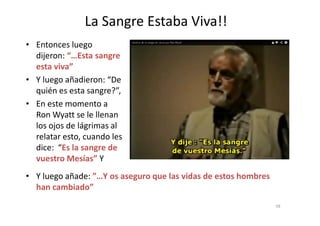 La Sangre Estaba Viva!!
• Entonces luego
dijeron: “…Esta sangre
esta viva”
• Y luego añadieron: “De
quién es esta sangre?”,
• En este momento a
Ron Wyatt se le llenanRon Wyatt se le llenan
los ojos de lágrimas al
relatar esto, cuando les
dice: “Es la sangre de
vuestro Mesías” Y
58
• Y luego añade: ”…Y os aseguro que las vidas de estos hombres
han cambiado”
 