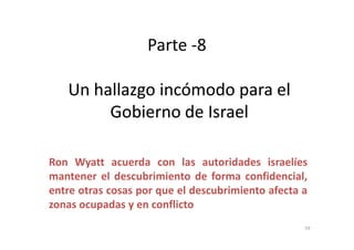 Parte -8
Un hallazgo incómodo para elUn hallazgo incómodo para el
Gobierno de IsraelGobierno de Israel
Ron Wyatt acuerda con las autoridades israelíes
mantener el descubrimiento de forma confidencial,
entre otras cosas por que el descubrimiento afecta a
zonas ocupadas y en conflicto
59
 