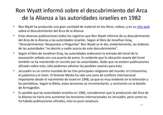 Ron Wyatt informó sobre el descubrimiento del Arca
de la Alianza a las autoridades israelíes en 1982
• Ron Wyatt ha producido una gran cantidad de material en los libros, videos, y en su sitio web
sobre el descubrimiento del Arca de la Alianza.
• Estas diversas publicaciones todos los registros que Ron Wyatt informó de su descubrimiento
del Arca de la Alianza a las autoridades israelíes. Según el libro de Jonathan Gray,
"Descubrimientos: Respuestas a Preguntas" Ron Wyatt se le dio, evidentemente, las órdenes
de las autoridades "no decirle a nadie acerca de este descubrimiento".
• Según el libro de Jonathan Gray, las autoridades ordenaron la entrada del túnel de la
excavación sellada con una puerta de acero. Es evidente que la ubicación exacta del túnelexcavación sellada con una puerta de acero. Es evidente que la ubicación exacta del túnel
también se ha mantenido en secreto por las autoridades. Dado que no existen publicaciones
oficiales sobre esto, sólo podemos adivinar las posibles razones para esto.
• Jerusalén es un centro mundial de las tres principales religiones del mundo: el cristianismo,
el judaísmo y el Islam. El Oriente Medio ha sido una zona de conflicto internacional
importante desde el nacimiento de Israel en 1948, ya que es muy evidente en la televisión y
los periódicos. Según la Biblia, estas tensiones se incrementarán, y concluirán en la batalla
de Armagedón.
• Es posible que las autoridades israelíes en 1982, consideraron que la producción del Arca de
la Alianza no haría sino aumentar las tensiones internacionales en Jerusalén, pero como no
ha habido publicaciones oficiales, esto es pura conjetura.
60
 