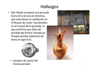 Hallazgos
• Ron Wyatt recuperó una granada
fuera de la Gruta de Jeremías,
que está ahora en exhibición en
el Museo de Israel. Hay detalles
en el museo de la granada, lo
que confirma que data del
período del Primer Templo (el
Templo del Rey Salomón) de
61
Templo del Rey Salomón) de
fecha el siglo 8 aC
• Lámpara de aceite del
mismo período
 
