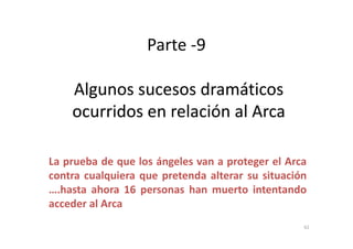 Parte -9
Algunos sucesos dramáticosAlgunos sucesos dramáticos
ocurridos en relación al Arcaocurridos en relación al Arca
La prueba de que los ángeles van a proteger el Arca
contra cualquiera que pretenda alterar su situación
….hasta ahora 16 personas han muerto intentando
acceder al Arca
62
 