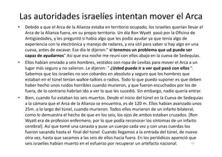 Las autoridades israelíes intentan mover el Arca
• Debido a que el Arca de la Alianza estaba en territorio ocupado, los israelíes querían llevar el
Arca de la Alianza fuera, en su propio territorio. Un día Ron Wyatt pasó por la Oficina de
Antigüedades, y les preguntó si había algo que les podía ayudar ya que tenía algo de
experiencia con la electrónica y manejo de radares, y era útil para saber si hay algo en una
cueva, antes de excavar. Ese día le dijeron:" sí tenemos un problema que ud puede ser
capaz de ayudarnos" Así que esa noche me reuní con ellos abajo en la cueva de Sedequías.
• Ellos habían enviado a seis hombres, vestidos con ropa de Levítas para mover el Arca a un
lugar más seguro y no salieron. Le dijeron: " ¿Usted puede ir a ver qué pasó con ellos “.
Sabemos que los israelíes no son cobardes en absoluto y seguro que los hombres que
estaban en el túnel tenían walkie-talkies o radios. Todo lo que puedo suponer es que debenestaban en el túnel tenían walkie-talkies o radios. Todo lo que puedo suponer es que deben
haber hecho unos ruidos horribles cuando murieron, y que fueron escuchados por los de
fuera, de lo contrario habrían ido a ver lo que les sucedió. Sin embargo, nadie quería entrar.
• Bien, cuando fui estaban los seis muertos. Desde el inicio del túnel en la Cueva de Sedequías
a la cámara que el Arca de la Alianza se encuentra, es de 120 m. Ellos habían avanzado unos
25m. a lo largo del túnel, cuando murieron. Todos ellos murieron de un infarto bilateral,
como lo demuestra el hecho de que en los seis, los ojos de ambos estaban cruzados. [Ron
Wyatt era de profesion enfermero, por lo que podía reconocer los síntomas de un infarto
cerebral]. Así que tomé una canasta y puse un cuerpo cada vez y con unas cuerdas los
fueron sacando hasta el final del túnel Cuando llegamos a la entrada del túnel, de nuevo
otra vez, hasta que sacamos a las seis de ellos hacia fuera. En los periódicos apareció que
seis israelíes habían muerto en el esfuerzo por recuperar un artefacto nacional. 63
 