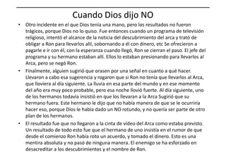 Cuando Dios dijo NO
• Otro incidente en el que Dios tenía una mano, pero los resultados no fueron
trágicos, porque Dios no lo quiso. Fue entonces cuando un programa de televisión
religioso, intentó el alcance de la noticia del descubrimiento del arca y trató de
obligar a Ron para llevarlos allí, sobornando a él con dinero, etc Se ofrecieron a
pagarle e ir con él, con la esperanza cuando llegó, Ron se cierran el paso. El jefe del
programa y su hermano estaban allí. Ellos lo estaban presionando para llevarlos al
Arca, pero se negó Ron.
• Finalmente, alguien sugirió que orasen por una señal en cuanto a qué hacer.
Llevaron a cabo esa sugerencia y rogaron que si Ron no tenía que llevarlos al Arca,Llevaron a cabo esa sugerencia y rogaron que si Ron no tenía que llevarlos al Arca,
que lloviera al día siguiente. La lluvia en esa parte del mundo y en ese momento
del año era muy poco probable, pero esa noche llovió fuerte. Al día siguiente, uno
de los hermanos todavía insistió en que los llevaran a la Arca Sugirió que su
hermano fuera. Este hermano le dijo que no había manera de que se le ocurriría
hacer eso, porque Dios le había dado un NO rotundo, y no quería ser parte de otro
plan de los hermanos.
• El resultado fue que no llegaron a la cinta de vídeo del Arca como estaba previsto.
Un resultado de todo esto fue que el hermano de uno insistía en el rumor de que
desde el comienzo Ron había roto un acuerdo, y tomado el dinero. Esto es una
mentira absoluta y no pasó de ninguna manera. El enemigo se ha esforzado en
desacreditar a los descubrimientos y el nombre de Ron.
 
