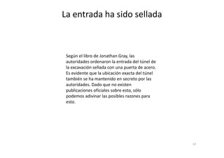 Según el libro de Jonathan Gray, las
autoridades ordenaron la entrada del túnel de
la excavación sellada con una puerta de acero.
Es evidente que la ubicación exacta del túnel
también se ha mantenido en secreto por las
La entrada ha sido sellada
67
también se ha mantenido en secreto por las
autoridades. Dado que no existen
publicaciones oficiales sobre esto, sólo
podemos adivinar las posibles razones para
esto.
 