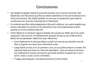 Conclusiones
• Ron Wyatt ha dejado intacta la Gruta de Jeremías, tal y como lo encontró. Ron
Wyatt dice con frecuencia que Dios le ordenó abandonar el Arca de la Alianza en la
Gruta de Jeremías. Ron Wyatt también se cree que se producirán, para todo el
mundo para ver, durante el período de la Tribulación.
• Es evidente que Dios está protegiendo el Arca de la Alianza. Los cuatro ángeles que
fueron colocados en servicio en el momento en los 10 mandamientos fueron
puestos en el arca todavía están allí.
• A Ron Wyatt se le revelaron algunos detalles de cuando Las Tablas de la Ley serán• A Ron Wyatt se le revelaron algunos detalles de cuando Las Tablas de la Ley serán
expuestas. Esto ocurrirá inmediatamente después de que la Ley la Marca de la
Bestia de sea aprobada. Habrá tres leyes diferentes:
– Una simplemente te dirá que debes cumplir con esa ley que desafía la ley de
Dios, y la gente va a tener que enfrentarse a ello.
– Luego habrá una ley si no se someten a eso, no se puede comprar o vender. Por
supuesto todo esto está en el libro de Apocalipsis , pero ya incluso la primera
Ley conllevará la muerte, de manera que todos tendrán la opción de si van a
servir a Dios o si van a servir al hombre.
– Y luego, poco después, la prueba terminará y Cristo vendrá.
68
 