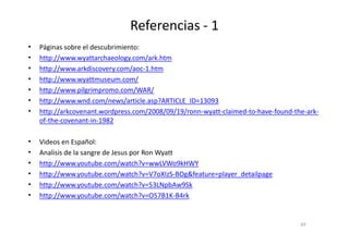 Referencias - 1
• Páginas sobre el descubrimiento:
• http://www.wyattarchaeology.com/ark.htm
• http://www.arkdiscovery.com/aoc-1.htm
• http://www.wyattmuseum.com/
• http://www.pilgrimpromo.com/WAR/
• http://www.wnd.com/news/article.asp?ARTICLE_ID=13093
• http://arkcovenant.wordpress.com/2008/09/19/ronn-wyatt-claimed-to-have-found-the-ark-
of-the-covenant-in-1982of-the-covenant-in-1982
• Videos en Español:
• Analisis de la sangre de Jesus por Ron Wyatt
• http://www.youtube.com/watch?v=wwLVWo9kHWY
• http://www.youtube.com/watch?v=V7oXIzS-BOg&feature=player_detailpage
• http://www.youtube.com/watch?v=53LNpbAw9Sk
• http://www.youtube.com/watch?v=O57B1K-B4rk
69
 