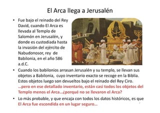 El Arca llega a Jerusalén
• Fue bajo el reinado del Rey
David, cuando El Arca es
llevada al Templo de
Salomón en Jerusalén, y
donde es custodiada hasta
la invasión del ejército de
Nabudonosor, rey de
Babilonia, en el año 586Babilonia, en el año 586
a.d.C.
• Cuando los babilonios arrasan Jerusalén y su templo, se llevan sus
objetos a Babilonia, cuyo inventario exacto se recoge en la Biblia.
Estos objetos luego son devueltos bajo el reinado del Rey Ciro.
…pero en ese detallado inventario, están casi todos los objetos del
Templo menos el Arca…¿porqué no se llevaron el Arca?
• Lo más probable, y que encaja con todos los datos históricos, es que
El Arca fue escondida en un lugar seguro… 7
 