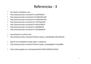 Referencias - 3
• Ron Wyatt in Zedekiahs cave
• http://www.youtube.com/watch?v=yUDXYKyESH
• http://www.youtube.com/watch?v=R-0Mm8HvUDE
• http://www.youtube.com/watch?v=R-0Mm8HvUDE
• http://www.youtube.com/watch?v=YTjCL8wwNUc
• http://www.youtube.com/watch?v=9vDvaTaMLi0
• http://www.youtube.com/watch?v=j3Ni6B6ol9s
• http://www.youtube.com/watch?v=ZZvoBqdqhV4
• Excavating the Crucifixion Site
• http://www.youtube.com/watch?feature=player_embedded&v=84xr34GsZiA
• ARK OF THE COVENANT FOUND 1982 !!! COVER UP
• http://www.youtube.com/watch?feature=player_detailpage&v=I1ityrq9OXk
• http://video.google.com.au/videoplay?docid=99311203091155341#
71
 