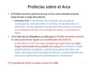 Profecías sobre el Arca
• El Profeta Jeremías advierte de que el Arca sería olvidada durante
largo tiempo y luego descubierta
– Jeremías 3:16 Y acontecerá, dice Jehovah, que cuando os
multipliquéis y seáis fecundos en la tierra, en aquellos días, no
dirán más: ‘¡El arca del pacto de Jehovah!’ No vendrá a la mente,
ni se acordarán de ella, ni la echarán de menos, ni la volverán a
hacer.
• En el libro de los Macabeos se relata que el Profeta Jeremías anunció
el redescubrimiento ligado a la reunificación de Israel (*).
(2 Macabeos 2:6-8) “Ese lugar quedará ignorado hasta que Dios
tenga misericordia de su pueblo y lo reúna (*). Entonces el Señor
pondrá todo de manifiesto, y aparecerá la gloria del Señor y la
nube, como apareció en tiempos de Moisés y cuando Salomón oró
para que el Santuario fuera solemnemente consagrado.“
(*) El pueblo de Israel se vuele a reunir en 1948. 8
 