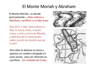 El Monte Moriah y Abraham
Gén 22:2 Y dijo: Toma ahora tu
hijo, tu único, Isaac, a quien
amas, y vete a tierra de Moriah,
El Monte Moriah, es donde
precisamente…, Dios ordena a
Abraham, sacrificar a su hijo Isaac
amas, y vete a tierra de Moriah,
y ofrécelo allí en holocausto
sobre uno de los montes que yo
te diré.
Pero Dios le detiene la mano y
aparece un cordero atrapado en
unas zarzas, para ser ofrecido en
sacrificio ...Un símbolo de Cristo
9
 