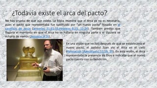 ¿Todavía existe el arca del pacto?
No hay prueba de que aún exista. La Biblia muestra que el Arca ya no es necesaria,
pues el pacto que representaba fue sustituido por “un nuevo pacto” basado en el
sacrificio de Jesús (Jeremías 31:31-33;Hebreos 8:13; 12:24). También predijo que
llegaría el momento en que el Arca no se hallaría en ninguna parte y ni siquiera se
echaría de menos (Jeremías 3:16).
En una visión que recibió después de que se estableciera el
nuevo pacto, el apóstol Juan vio el Arca en el cielo
(Revelación [Apocalipsis] 11:15, 19). En esta visión, el Arca
representaba la presencia de Dios e indicaba que el nuevo
pacto cuenta con su bendición.
 