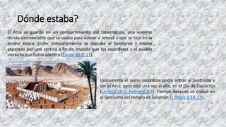 Dónde estaba?
El Arca se guardó en un compartimiento del tabernáculo, una enorme
tienda desmontable que se usaba para adorar a Jehová y que se hizo en la
misma época. Dicho compartimiento se llamaba el Santísimo y estaba
separado por una cortina a fin de impedir que los sacerdotes y el pueblo
vieran lo que había adentro (Éxodo 40:3, 21).
Únicamente el sumo sacerdote podía entrar al Santísimo y
ver el Arca, pero solo una vez al año, en el Día de Expiación
(Levítico 16:2; Hebreos 9:7). Tiempo después se colocó en
el Santísimo del templo de Salomón (1 Reyes 6:14, 19).
 
