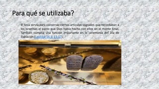 Para qué se utilizaba?
El Arca servía para conservar ciertos artículos sagrados que recordaban a
los israelitas el pacto que Dios había hecho con ellos en el monte Sinaí.
También cumplía una función importante en la ceremonia del Día de
Expiación (Levítico 16:3, 13-17).
 