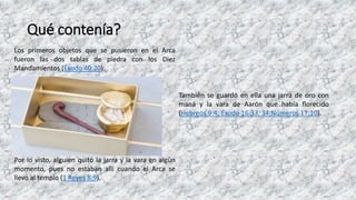Qué contenía?
Los primeros objetos que se pusieron en el Arca
fueron las dos tablas de piedra con los Diez
Mandamientos (Éxodo 40:20).
También se guardó en ella una jarra de oro con
maná y la vara de Aarón que había florecido
(Hebreos 9:4; Éxodo 16:33, 34;Números 17:10).
Por lo visto, alguien quitó la jarra y la vara en algún
momento, pues no estaban allí cuando el Arca se
llevó al templo (1 Reyes 8:9).
 