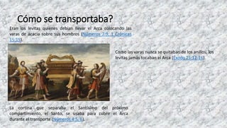 Cómo se transportaba?
Eran los levitas quienes debían llevar el Arca colocando las
varas de acacia sobre sus hombros (Números 7:9; 1 Crónicas
15:15).
Como las varas nunca se quitaban de los anillos, los
levitas jamás tocaban el Arca (Éxodo 25:12-16).
La cortina que separaba el Santísimo del próximo
compartimiento, el Santo, se usaba para cubrir el Arca
durante el transporte (Números 4:5, 6).
 