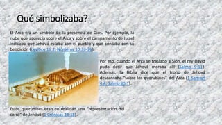 Qué simbolizaba?
El Arca era un símbolo de la presencia de Dios. Por ejemplo, la
nube que aparecía sobre el Arca y sobre el campamento de Israel
indicaba que Jehová estaba con el pueblo y que contaba con su
bendición (Levítico 16:2; Números 10:33-36).
Por eso, cuando el Arca se trasladó a Sión, el rey David
pudo decir que Jehová moraba allí (Salmo 9:11).
Además, la Biblia dice que el trono de Jehová
descansaba “sobre los querubines” del Arca (1 Samuel
4:4; Salmo 80:1).
Estos querubines eran en realidad una “representación del
carro” de Jehová (1 Crónicas 28:18).
 