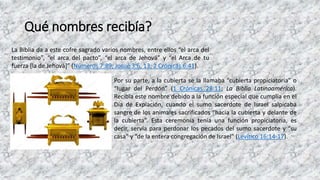 Qué nombres recibía?
La Biblia da a este cofre sagrado varios nombres, entre ellos “el arca del
testimonio”, “el arca del pacto”, “el arca de Jehová” y “el Arca de tu
fuerza [la de Jehová]” (Números 7:89; Josué 3:6, 13; 2 Crónicas 6:41).
Por su parte, a la cubierta se la llamaba “cubierta propiciatoria” o
“lugar del Perdón” (1 Crónicas 28:11; La Biblia Latinoamérica).
Recibía este nombre debido a la función especial que cumplía en el
Día de Expiación, cuando el sumo sacerdote de Israel salpicaba
sangre de los animales sacrificados “hacia la cubierta y delante de
la cubierta”. Esta ceremonia tenía una función propiciatoria, es
decir, servía para perdonar los pecados del sumo sacerdote y “su
casa” y “de la entera congregación de Israel” (Levítico 16:14-17).
 