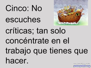 Cinco: No
escuches
críticas; tan solo
concéntrate en el
trabajo que tienes que
hacer.

 