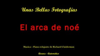 El arca de noé
Unas Bellas Fotografías
Avance - Automático
Musica – Piano relajante de Richard Claiderman
 