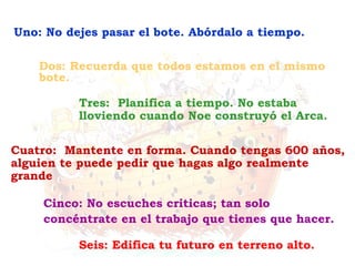 Seis: Edifica tu futuro en terreno alto. Cinco: No escuches criticas; tan solo concéntrate en el trabajo que tienes que hacer. Cuatro:  Mantente en forma. Cuando tengas 600 años, alguien te puede pedir que hagas algo realmente grande Tres:  Planifica a tiempo. No estaba lloviendo cuando Noe construyó el Arca. Dos: Recuerda que todos estamos en el mismo bote. Uno: No dejes pasar el bote. Abórdalo a tiempo. 