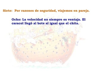 Ocho: La velocidad no siempre es ventaja. El caracol llegó al bote al igual que el chita. Siete:  Por razones de seguridad, viajemos en pareja. 