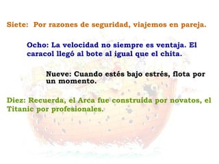 Diez: Recuerda, el Arca fue construída por novatos, el
Titanic por profesionales.
Nueve: Cuando estés bajo estrés, flota por
un momento.
Ocho: La velocidad no siempre es ventaja. El
caracol llegó al bote al igual que el chita.
Siete: Por razones de seguridad, viajemos en pareja.
 