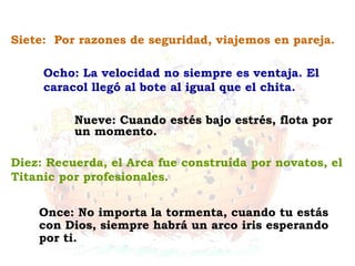 Once: No importa la tormenta, cuando tu estás
con Dios, siempre habrá un arco iris esperando
por ti.
Diez: Recuerda, el Arca fue construída por novatos, el
Titanic por profesionales.
Nueve: Cuando estés bajo estrés, flota por
un momento.
Ocho: La velocidad no siempre es ventaja. El
caracol llegó al bote al igual que el chita.
Siete: Por razones de seguridad, viajemos en pareja.
 
