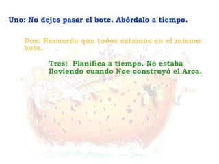 Tres: Planifica a tiempo. No estaba
lloviendo cuando Noe construyó el Arca.
Dos: Recuerda que todos estamos en el mismo
bote.
Uno: No dejes pasar el bote. Abórdalo a tiempo.
 