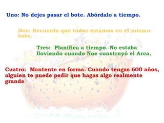 Cuatro: Mantente en forma. Cuando tengas 600 años,
alguien te puede pedir que hagas algo realmente
grande
Tres: Planifica a tiempo. No estaba
lloviendo cuando Noe construyó el Arca.
Dos: Recuerda que todos estamos en el mismo
bote.
Uno: No dejes pasar el bote. Abórdalo a tiempo.
 