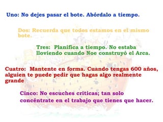 Cinco: No escuches criticas; tan solo
concéntrate en el trabajo que tienes que hacer.
Cuatro: Mantente en forma. Cuando tengas 600 años,
alguien te puede pedir que hagas algo realmente
grande
Tres: Planifica a tiempo. No estaba
lloviendo cuando Noe construyó el Arca.
Dos: Recuerda que todos estamos en el mismo
bote.
Uno: No dejes pasar el bote. Abórdalo a tiempo.
 