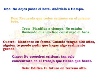 Seis: Edifica tu futuro en terreno alto.
Cinco: No escuches criticas; tan solo
concéntrate en el trabajo que tienes que hacer.
Cuatro: Mantente en forma. Cuando tengas 600 años,
alguien te puede pedir que hagas algo realmente
grande
Tres: Planifica a tiempo. No estaba
lloviendo cuando Noe construyó el Arca.
Dos: Recuerda que todos estamos en el mismo
bote.
Uno: No dejes pasar el bote. Abórdalo a tiempo.
 