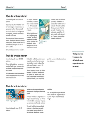 Volumen 1, nº 1                                                                                                    Página 3



Título del artículo interior
Esta historia puede incluir 150-200         sus propios artículos, o                          La mayor parte del contenido
palabras.                                   bien incluir un calenda-                          que incluya en el boletín lo
                                            rio de eventos próximos                           puede utilizar también para el
Una ventaja de utilizar el boletín como
                                            o una oferta especial                             sitio web. Microsoft Publisher
herramienta para promocionarse es
                                            que promueva un nuevo                             ofrece una manera fácil de
que puede reutilizar el contenido de
                                            producto.                                         convertir el boletín en una
otros materiales de marketing, como
                                                                                              publicación para la Web. Por
comunicados de prensa, estudios de          También puede consul-
                                                                                              tanto, cuando acabe de escri-
mercado e informes.                         tar artículos o buscar
                                                                                              bir el boletín, conviértalo en
                                            artículos “de relleno”
Quizá su principal objetivo sea distri-                                                       sitio web y publíquelo.
                                            en el World Wide Web.
buir un boletín para vender su produc-
                                            Escriba acerca de una Pie de imagen o
to o servicio, pero la clave del éxito de                          gráfico.
                                            variedad de temas,
un boletín es conseguir que sea útil
                                            pero procure que los
para el público.
                                            artículos sean breves.
Un buen método consiste en escribir

                                                                                                                                “Incluya aquí una
Título del artículo interior                                                                                                    frase o una cita
Este artículo puede incluir 100-150         Si el boletín se distribuye internamen-    perfil de nuevos empleados, clientes o
palabras.                                   te, puede comentar las mejoras que         distribuidores.                          del artículo para
                                            se van a llevar a cabo. Incluya cifras                                              captar la atención
El tema de los boletines es casi inter-
                                            de los beneficios para mostrar el
minable. Puede incluir artículos sobre                                                                                          del lector”.
                                            crecimiento de su negocio.
tecnologías actuales o innovaciones
en su campo.                                Algunos boletines incluyen una colum-
                                            na que se actualiza en cada edición;
Quizá desee mencionar las tendencias
                                            por ejemplo, los últimos libros publi-
comerciales o económicas, así como
                                            cados, una carta del presidente o un
realizar predicciones.
                                            editorial. También puede mostrar el




Título del artículo interior
                                            La selección de imágenes o gráficos        símbolos.
                                            es importante al agregar contenido al
                                                                                       Una vez elegida la imagen, colóquela
                                            boletín.
                                                                                       cerca del artículo. Asegúrese de que
                                            Piense en el artículo y pregúntese si la   el pie de imagen está próximo a la
                                            imagen mejora el mensaje que intenta       imagen.
 Pie de imagen o gráfico.                   transmitir. Evite seleccionar imágenes
                                            que parezcan estar fuera de contexto.

                                            Microsoft Publisher incluye miles de
Este artículo puede incluir 75-125          imágenes prediseñadas que puede
palabras.                                   importar a su boletín, además de
                                            herramientas para dibujar formas y
 