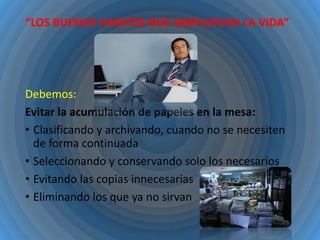 “LOS BUENOS HABITOS NOS SIMPLIFICAN LA VIDA”

Debemos:
Evitar la acumulación de papeles en la mesa:
• Clasificando y archivando, cuando no se necesiten
de forma continuada
• Seleccionando y conservando solo los necesarios
• Evitando las copias innecesarias
• Eliminando los que ya no sirvan

 
