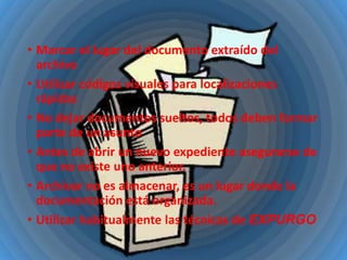 • Marcar el lugar del documento extraído del
archivo
• Utilizar códigos visuales para localizaciones
rápidas
• No dejar documentos sueltos, todos deben formar
parte de un asunto
• Antes de abrir un nuevo expediente asegurarse de
que no existe uno anterior.
• Archivar no es almacenar, es un lugar donde la
documentación está organizada.
• Utilizar habitualmente las técnicas de EXPURGO

 
