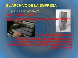 EL ARCHIVO DE LA EMPRESA
1. ¿Que es un archivo?
• UN LUGAR FISICO
Lugar en el que se guarda la documentación,

• LA DOCUMENTACION
Conjunto ordenado de documentos que
se conservan con algún fin determinado:
histórico, jurídico, científico, económico, reli
gioso, político

 