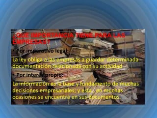 ¿QUE IMPORTANCIA TIENE PARA LAS
EMPRESAS?
• Por imperativo legal:
La ley obliga a las empresas a guardar determinada
documentación relacionada con su actividad
• Por interés propio:
La información es la base y fundamento de muchas
decisiones empresariales; y esta , en muchas
ocasiones se encuentra en sus documentos.

 