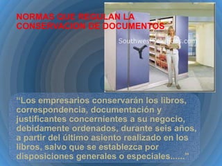 NORMAS QUE REGULAN LA
CONSERVACION DE DOCUMENTOS

“Los empresarios conservarán los libros,
correspondencia, documentación y
justificantes concernientes a su negocio,
debidamente ordenados, durante seis años,
a partir del último asiento realizado en los
libros, salvo que se establezca por
disposiciones generales o especiales......”

 