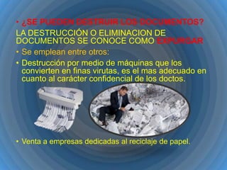• ¿SE PUEDEN DESTRUIR LOS DOCUMENTOS?
LA DESTRUCCIÓN O ELIMINACION DE
DOCUMENTOS SE CONOCE COMO EXPURGAR
• Se emplean entre otros:
• Destrucción por medio de máquinas que los
convierten en finas virutas, es el mas adecuado en
cuanto al carácter confidencial de los doctos.

• Venta a empresas dedicadas al reciclaje de papel.

 