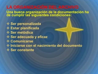 LA ORGANIZACIÓN DEL ARCHIVO
Una buena organización de la documentación ha
de cumplir las siguientes condiciones:
 Ser personalizada
 Estar planificada
 Ser metódica
 Ser adecuada y eficaz
 Comunicarse
 Iniciarse con el nacimiento del documento
 Ser constante

 