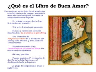 ¿Qué es el Libro de Buen Amor? Es un extenso poema (más de mil setecientas estrofas) en el que se recogen, mediante la técnica de la autobiografía, una serie de materiales bastante dispares: -Un prólogo en prosa, donde Juan Ruiz declara su intención. -Una serie de aventuras amorosas. - Fábulas y cuentos con intención didáctica (P.ej.:  La avutarda y la golondrina ). -Una recreación del   Pamphilus de amore  en la historia de  don Melón y doña Endrina, y de la Alcahueta Trotaconventos. -Digresiones morales (P.ej.:   La consideración del poder del dinero   o la censura del clero libertino). -Sátiras y parodias. -Pasajes alegóricos (P. ej.: La pelea de don Carnal y doña Cuaresma, o el Recibimiento hecho a don Amor ). Un grupo de composiciones líricas y juglarescas. 