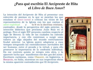 ¿Para qué escribio El Arcipreste de Hita  el  Libro de Buen Amor ? La intención del Arcipreste de Hita al presentar una colección de poemas en la que se mezclan los que ensalzan el  amor carnal  o critican los vicios de los representantres de la Iglesia con los que cantan el  amor espiritual   y  la fe en la doctrina cristiana , contradice, desde la perspectiva del siglo anterior, la intención didáctica que proclama Juan Ruiz en el prólogo. Pero el siglo XIV presenta cambios respecto al siglo de Berceo: la vida de las ciudades ha cobrado importancia, y con ello comienzan a surgir unos valores ya algo alejados del mundo estrictamente feudal anterior. La Iglesia quiere adaptarse a esos tiempos integrando las contradicciones inevitables del ser humano, entre el pecado y la virtud, y para ello promueve la importancia de la confesión individual. En ese contexto quizás se integra esta obra, y la aparente lucha que  manifiestan eso dos  yos  del autor. Escritores coetáneos, como  Chaucer , en Inglaterra, o  Bocaccio , en Italia, muestran en sus respectivas obras la misma aparente contradicción que El Arcipreste. 