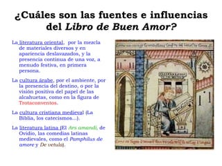 ¿Cuáles son las fuentes e influencias del  Libro de Buen Amor? La  literatura oriental ,  por la mezcla de materiales diversos y en apariencia deslavazados, y la presencia continua de una voz, a menudo festiva, en primera persona. 